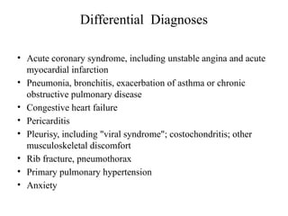 Differential Diagnoses
• Acute coronary syndrome, including unstable angina and acute
myocardial infarction
• Pneumonia, bronchitis, exacerbation of asthma or chronic
obstructive pulmonary disease
• Congestive heart failure
• Pericarditis
• Pleurisy, including "viral syndrome"; costochondritis; other
musculoskeletal discomfort
• Rib fracture, pneumothorax
• Primary pulmonary hypertension
• Anxiety
 
