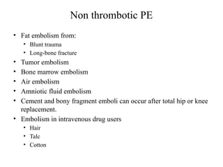 Non thrombotic PE
• Fat embolism from:
• Blunt trauma
• Long-bone fracture
• Tumor embolism
• Bone marrow embolism
• Air embolism
• Amniotic fluid embolism
• Cement and bony fragment emboli can occur after total hip or knee
replacement.
• Embolism in intravenous drug users
• Hair
• Talc
• Cotton
 