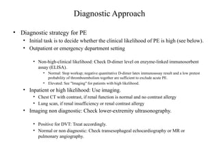 Diagnostic Approach
• Diagnostic strategy for PE
• Initial task is to decide whether the clinical likelihood of PE is high (see below).
• Outpatient or emergency department setting
• Non-high-clinical likelihood: Check D-dimer level on enzyme-linked immunosorbent
assay (ELISA).
• Normal: Stop workup; negative quantitative D-dimer latex immunoassay result and a low pretest
probability of thromboembolism together are sufficient to exclude acute PE.
• Elevated: See "Imaging" for patients with high likelihood.
• Inpatient or high likelihood: Use imaging.
• Chest CT with contrast, if renal function is normal and no contrast allergy
• Lung scan, if renal insufficiency or renal contrast allergy
• Imaging non diagnostic: Check lower-extremity ultrasonography.
• Positive for DVT: Treat accordingly.
• Normal or non diagnostic: Check transesophageal echocardiography or MR or
pulmonary angiography.
 