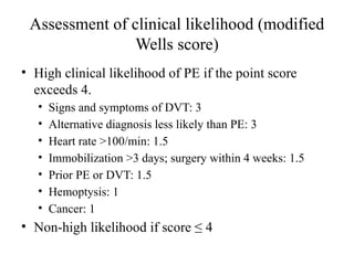 Assessment of clinical likelihood (modified
Wells score)
• High clinical likelihood of PE if the point score
exceeds 4.
• Signs and symptoms of DVT: 3
• Alternative diagnosis less likely than PE: 3
• Heart rate >100/min: 1.5
• Immobilization >3 days; surgery within 4 weeks: 1.5
• Prior PE or DVT: 1.5
• Hemoptysis: 1
• Cancer: 1
• Non-high likelihood if score ≤ 4
 