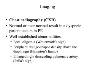 Imaging
• Chest radiography (CXR)
• Normal or near-normal result in a dyspneic
patient occurs in PE.
• Well-established abnormalities
• Focal oligemia (Westermark’s sign)
• Peripheral wedge-shaped density above the
diaphragm (Hampton’s hump)
• Enlarged right descending pulmonary artery
(Palla’s sign)
 