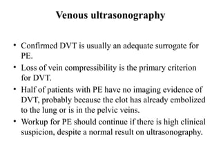 Venous ultrasonography
• Confirmed DVT is usually an adequate surrogate for
PE.
• Loss of vein compressibility is the primary criterion
for DVT.
• Half of patients with PE have no imaging evidence of
DVT, probably because the clot has already embolized
to the lung or is in the pelvic veins.
• Workup for PE should continue if there is high clinical
suspicion, despite a normal result on ultrasonography.
 