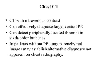 Chest CT
• CT with intravenous contrast
• Can effectively diagnose large, central PE
• Can detect peripherally located thrombi in
sixth-order branches
• In patients without PE, lung parenchymal
images may establish alternative diagnoses not
apparent on chest radiography.
 