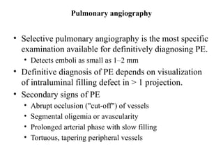 Pulmonary angiography
• Selective pulmonary angiography is the most specific
examination available for definitively diagnosing PE.
• Detects emboli as small as 1–2 mm
• Definitive diagnosis of PE depends on visualization
of intraluminal filling defect in > 1 projection.
• Secondary signs of PE
• Abrupt occlusion ("cut-off") of vessels
• Segmental oligemia or avascularity
• Prolonged arterial phase with slow filling
• Tortuous, tapering peripheral vessels
 