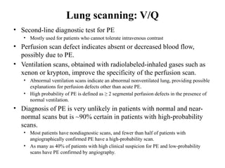 Lung scanning: V/Q
• Second-line diagnostic test for PE
• Mostly used for patients who cannot tolerate intravenous contrast
• Perfusion scan defect indicates absent or decreased blood flow,
possibly due to PE.
• Ventilation scans, obtained with radiolabeled-inhaled gases such as
xenon or krypton, improve the specificity of the perfusion scan.
• Abnormal ventilation scans indicate an abnormal nonventilated lung, providing possible
explanations for perfusion defects other than acute PE.
• High probability of PE is defined as ≥ 2 segmental perfusion defects in the presence of
normal ventilation.
• Diagnosis of PE is very unlikely in patients with normal and near-
normal scans but is ~90% certain in patients with high-probability
scans.
• Most patients have nondiagnostic scans, and fewer than half of patients with
angiographically confirmed PE have a high-probability scan.
• As many as 40% of patients with high clinical suspicion for PE and low-probability
scans have PE confirmed by angiography.
 