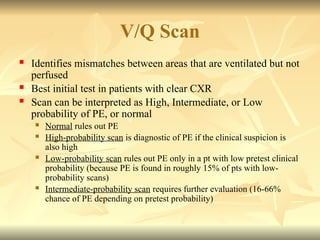 V/Q Scan
 Identifies mismatches between areas that are ventilated but not
perfused
 Best initial test in patients with clear CXR
 Scan can be interpreted as High, Intermediate, or Low
probability of PE, or normal
 Normal rules out PE
 High-probability scan is diagnostic of PE if the clinical suspicion is
also high
 Low-probability scan rules out PE only in a pt with low pretest clinical
probability (because PE is found in roughly 15% of pts with low-
probability scans)
 Intermediate-probability scan requires further evaluation (16-66%
chance of PE depending on pretest probability)
 