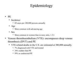 Epidemiology
• PE
• Incidence
• 69 cases per 100,000 persons annually
• Age
• More common with advancing age
• Sex
• More common in women than in men; ratio, 1.3:1
• Venous thromboembolism (VTE): encompasses deep venous
thrombosis (DVT) and PE
• VTE-related deaths in the U.S. are estimated at 300,000 annually.
• 7% diagnosed with VTE and treated
• 34% sudden fatal PE
• 59% as undetected PE
 