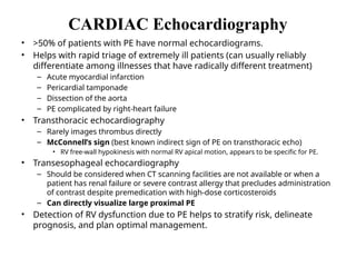 CARDIAC Echocardiography
• >50% of patients with PE have normal echocardiograms.
• Helps with rapid triage of extremely ill patients (can usually reliably
differentiate among illnesses that have radically different treatment)
– Acute myocardial infarction
– Pericardial tamponade
– Dissection of the aorta
– PE complicated by right-heart failure
• Transthoracic echocardiography
– Rarely images thrombus directly
– McConnell’s sign (best known indirect sign of PE on transthoracic echo)
• RV free-wall hypokinesis with normal RV apical motion, appears to be specific for PE.
• Transesophageal echocardiography
– Should be considered when CT scanning facilities are not available or when a
patient has renal failure or severe contrast allergy that precludes administration
of contrast despite premedication with high-dose corticosteroids
– Can directly visualize large proximal PE
• Detection of RV dysfunction due to PE helps to stratify risk, delineate
prognosis, and plan optimal management.
 
