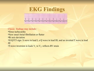 EKG Findings
Classic findings may include:
•Sinus tachycardia
•New onset Atrial fibrillation or flutter
•Rt axis deviation
•S1Q3T3 sign: S wave in lead I, a Q wave in lead III, and an inverted T wave in lead
III
•T-wave inversion in leads V1 to V4: reflects RV strain
 