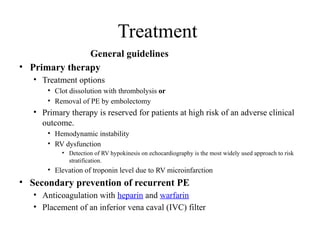 Treatment
General guidelines
• Primary therapy
• Treatment options
• Clot dissolution with thrombolysis or
• Removal of PE by embolectomy
• Primary therapy is reserved for patients at high risk of an adverse clinical
outcome.
• Hemodynamic instability
• RV dysfunction
• Detection of RV hypokinesis on echocardiography is the most widely used approach to risk
stratification.
• Elevation of troponin level due to RV microinfarction
• Secondary prevention of recurrent PE
• Anticoagulation with heparin and warfarin
• Placement of an inferior vena caval (IVC) filter
 