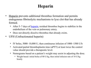 Heparin
• Heparin prevents additional thrombus formation and permits
endogenous fibrinolytic mechanisms to lyse clot that has already
formed.
• After 5–7 days of heparin, residual thrombus begins to stabilize in the
endothelium of the vein or pulmonary artery.
• Does not directly dissolve thrombus that already exists.
• UFH (Unfractionated heparin)
• IV bolus, 5000–10,000 U, then continuous infusion of 1000–1500 U/h
• Activated partial thromboplastin time (aPTT) at least twice the control
value should provide a therapeutic level.
• Nomograms based on a patient’s weight may assist in adjusting the dose.
• Weight based: initial bolus of 80 U/kg, then initial infusion rate of 18 U/kg
hourly
 