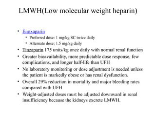 LMWH(Low molecular weight heparin)
• Enoxaparin
• Preferred dose: 1 mg/kg SC twice daily
• Alternate dose: 1.5 mg/kg daily
• Tinzaparin 175 units/kg once daily with normal renal function
• Greater bioavailability, more predictable dose response, few
complications, and longer half-life than UFH
• No laboratory monitoring or dose adjustment is needed unless
the patient is markedly obese or has renal dysfunction.
• Overall 29% reduction in mortality and major bleeding rates
compared with UFH
• Weight-adjusted doses must be adjusted downward in renal
insufficiency because the kidneys excrete LMWH.
 