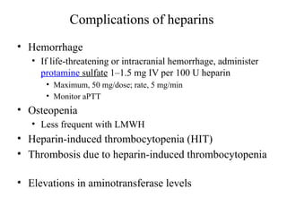 Complications of heparins
• Hemorrhage
• If life-threatening or intracranial hemorrhage, administer
protamine sulfate 1–1.5 mg IV per 100 U heparin
• Maximum, 50 mg/dose; rate, 5 mg/min
• Monitor aPTT
• Osteopenia
• Less frequent with LMWH
• Heparin-induced thrombocytopenia (HIT)
• Thrombosis due to heparin-induced thrombocytopenia
• Elevations in aminotransferase levels
 
