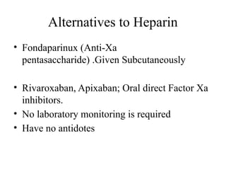 Alternatives to Heparin
• Fondaparinux (Anti-Xa
pentasaccharide) .Given Subcutaneously
• Rivaroxaban, Apixaban; Oral direct Factor Xa
inhibitors.
• No laboratory monitoring is required
• Have no antidotes
 