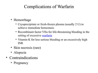 Complications of Warfarin
• Hemorrhage
• Cryoprecipitate or fresh-frozen plasma (usually 2 U) to
achieve immediate hemostasis
• Recombinant factor VIIa for life-threatening bleeding in the
setting of excessive warfarin
• Vitamin K for less serious bleeding or an excessively high
INR
• Skin necrosis (rare)
• Alopecia
• Contraindications
• Pregnancy
 