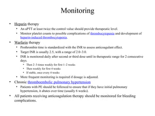 Monitoring
• Heparin therapy
• An aPTT at least twice the control value should provide therapeutic level.
• Monitor platelet counts to possible complications of thrombocytopenia and development of
heparin-induced thrombocytopenia.
• Warfarin therapy
• Prothrombin time is standardized with the INR to assess anticoagulant effect.
• Target INR is usually 2.5, with a range of 2.0–3.0.
• INR is monitored daily after second or third dose until in therapeutic range for 2 consecutive
days.
• Then 2–3 times weekly for first 1–2 weeks
• Then weekly for first 4 weeks
• If stable, once every 4 weeks
• More frequent monitoring is required if dosage is adjusted.
• Chronic thromboembolic pulmonary hypertension
• Patients with PE should be followed to ensure that if they have initial pulmonary
hypertension, it abates over time (usually 6 weeks).
• All patients receiving anticoagulation therapy should be monitored for bleeding
complications.
 