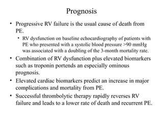 Prognosis
• Progressive RV failure is the usual cause of death from
PE.
• RV dysfunction on baseline echocardiography of patients with
PE who presented with a systolic blood pressure >90 mmHg
was associated with a doubling of the 3-month mortality rate.
• Combination of RV dysfunction plus elevated biomarkers
such as troponin portends an especially ominous
prognosis.
• Elevated cardiac biomarkers predict an increase in major
complications and mortality from PE.
• Successful thrombolytic therapy rapidly reverses RV
failure and leads to a lower rate of death and recurrent PE.
 