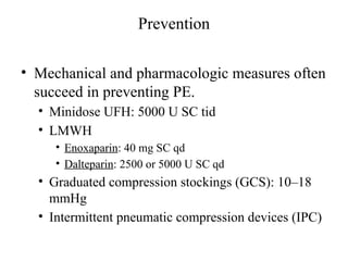 Prevention
• Mechanical and pharmacologic measures often
succeed in preventing PE.
• Minidose UFH: 5000 U SC tid
• LMWH
• Enoxaparin: 40 mg SC qd
• Dalteparin: 2500 or 5000 U SC qd
• Graduated compression stockings (GCS): 10–18
mmHg
• Intermittent pneumatic compression devices (IPC)
 