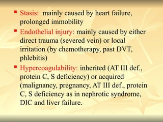  Stasis: mainly caused by heart failure,
prolonged immobility
 Endothelial injury: mainly caused by either
direct trauma (severed vein) or local
irritation (by chemotherapy, past DVT,
phlebitis)
 Hypercoagulability: inherited (AT III def.,
protein C, S deficiency) or acquired
(malignancy, pregnancy, AT III def., protein
C, S deficiency as in nephrotic syndrome,
DIC and liver failure.
 