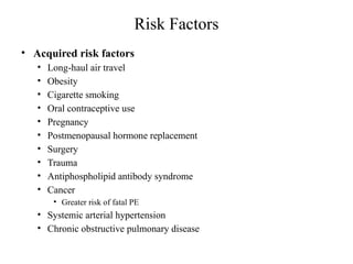 Risk Factors
• Acquired risk factors
• Long-haul air travel
• Obesity
• Cigarette smoking
• Oral contraceptive use
• Pregnancy
• Postmenopausal hormone replacement
• Surgery
• Trauma
• Antiphospholipid antibody syndrome
• Cancer
• Greater risk of fatal PE
• Systemic arterial hypertension
• Chronic obstructive pulmonary disease
 