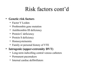 Risk factors cont’d
• Genetic risk factors
• Factor V Leiden
• Prothrombin gene mutation
• Antithrombin III deficiency
• Protein C deficiency
• Protein S deficiency
• Homocysteinemia
• Family or personal history of VTE
• Iatrogenic (upper-extremity DVT)
• Long-term indwelling central venous catheters
• Permanent pacemakers
• Internal cardiac defibrillators
 