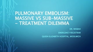 PULMONARY EMBOLISM:
MASSIVE VS SUB-MASSIVE
- TREATMENT DILEMMA
DR. MISBAH
EMERGENCY REGISTRAR
QUEEN ELIZABETH HOSPITAL, WOOLWICH
 