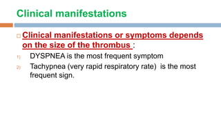 Clinical manifestations
 Clinical manifestations or symptoms depends
on the size of the thrombus :
1) DYSPNEA is the most frequent symptom
2) Tachypnea (very rapid respiratory rate) is the most
frequent sign.
 