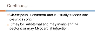 Continue… ..
 Chest pain is common and is usually sudden and
pleurtic in origin.
 It may be substernal and may mimic angina
pectoris or may Myocardial infraction.
 