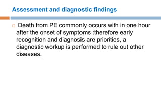 Assessment and diagnostic findings
 Death from PE commonly occurs with in one hour
after the onset of symptoms :therefore early
recognition and diagnosis are priorities, a
diagnostic workup is performed to rule out other
diseases.
 