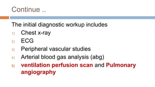 Continue ..
The initial diagnostic workup includes
1) Chest x-ray
2) ECG
3) Peripheral vascular studies
4) Arterial blood gas analysis (abg)
5) ventilation perfusion scan and Pulmonary
angiography
 