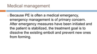 Medical management
 Because PE is often a medical emergency,
emergency management is of primary concern.
After emergency measures have been initiated and
the patient is stabilized, the treatment goal is to
dissolve the existing emboli and prevent new ones
from forming.
 