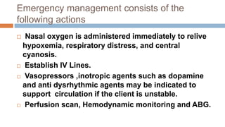Emergency management consists of the
following actions
 Nasal oxygen is administered immediately to relive
hypoxemia, respiratory distress, and central
cyanosis.
 Establish IV Lines.
 Vasopressors ,inotropic agents such as dopamine
and anti dysrhythmic agents may be indicated to
support circulation if the client is unstable.
 Perfusion scan, Hemodynamic monitoring and ABG.
 