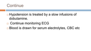 Continue
 Hypotension is treated by a slow infusions of
dobutamine.
 Continue monitoring ECG
 Blood is drawn for serum electrolytes, CBC etc
 