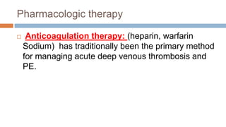 Pharmacologic therapy
 Anticoagulation therapy: (heparin, warfarin
Sodium) has traditionally been the primary method
for managing acute deep venous thrombosis and
PE.
 