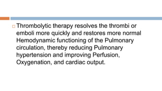  Thrombolytic therapy resolves the thrombi or
emboli more quickly and restores more normal
Hemodynamic functioning of the Pulmonary
circulation, thereby reducing Pulmonary
hypertension and improving Perfusion,
Oxygenation, and cardiac output.
 