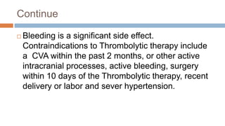 Continue
 Bleeding is a significant side effect.
Contraindications to Thrombolytic therapy include
a CVA within the past 2 months, or other active
intracranial processes, active bleeding, surgery
within 10 days of the Thrombolytic therapy, recent
delivery or labor and sever hypertension.
 