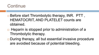 Continue
 Before start Thrombolytic therapy, INR. PTT ,
HEMATOCRIT, AND PLATELET counts are
obtained.
 Heparin is stopped prior to administration of a
Thrombolytic therapy.
 During therapy, all but essential invasive procedure
are avoidied because of potential bleeding.
 