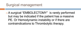 Surgical management
 A surgical “EMBOLECTOMY” is rarely performed
but may be indicated if the patient has a massive
PE. Or Hemodynamic instability or if there are
contraindications to Thrombolytic therapy.
 