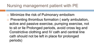 Nursing management patient with PE
 Minimize the risk of Pulmonary embolism
 Preventing thrombus formation ( early ambulation,
active and passive exercise, pumping exercise, not
to sit or lie Prolonged periods, avoid cross leg and
Constrictive clothing and IV cath and central line
cath should not be left in place for prolonged
periods)
 