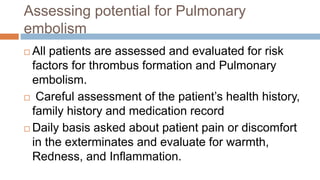 Assessing potential for Pulmonary
embolism
 All patients are assessed and evaluated for risk
factors for thrombus formation and Pulmonary
embolism.
 Careful assessment of the patient’s health history,
family history and medication record
 Daily basis asked about patient pain or discomfort
in the exterminates and evaluate for warmth,
Redness, and Inflammation.
 