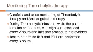 Monitoring Thrombolytic therapy
 Carefully and close monitoring of Thrombolytic
therapy and Anticoagulation therapy.
 During Thrombolytic infusions, while the patient
remains on bed rest, vital signs are assessed
every 2 hours and invasive procedure are avoided.
 Test to determine INR and PTT are performed
every 3 hours
 