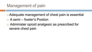 Management of pain
 Adequate management of chest pain is essential
 A semi – fowler‘s Postion
 Administer opioid analgesic as prescribed for
severe chest pain
 