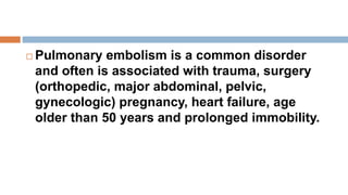  Pulmonary embolism is a common disorder
and often is associated with trauma, surgery
(orthopedic, major abdominal, pelvic,
gynecologic) pregnancy, heart failure, age
older than 50 years and prolonged immobility.
 