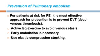 Prevention of Pulmonary embolism
 For patients at risk for PE, the most effective
approach for prevention is to prevent DVT (deep
venous thrombosis).
 Active leg exercise to avoid venous stasis.
 Early ambulation is necessary.
 Use elastic compression stocking.
 