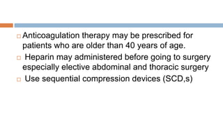  Anticoagulation therapy may be prescribed for
patients who are older than 40 years of age.
 Heparin may administered before going to surgery
especially elective abdominal and thoracic surgery
 Use sequential compression devices (SCD,s)
 