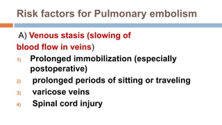 Risk factors for Pulmonary embolism
A) Venous stasis (slowing of
blood flow in veins)
1) Prolonged immobilization (especially
postoperative)
2) prolonged periods of sitting or traveling
3) varicose veins
4) Spinal cord injury
 