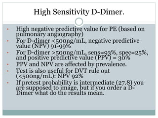 High Sensitivity D-Dimer.
• High negative predictive value for PE (based on
pulmonary angiography)
• For D-dimer <500ng/mL, negative predictive
value (NPV) 91-99%
• For D-dimer >500ng/mL, sens=93%, spec=25%,
and positive predictive value (PPV) = 30%
• PPV and NPV are affected by prevalence.
• Test is also useful for DVT rule out
(<500ng/mL): NPV 92%
• If pretest probability is intermediate (27.8) you
are supposed to image, but if you order a D-
Dimer what do the results mean.
 