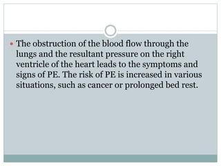  The obstruction of the blood flow through the
lungs and the resultant pressure on the right
ventricle of the heart leads to the symptoms and
signs of PE. The risk of PE is increased in various
situations, such as cancer or prolonged bed rest.
 