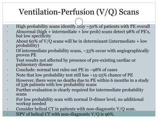 Ventilation-Perfusion (V/Q) Scans
• High probability scans identify only ~50% of patients with PE overall
• Abnormal (high + intermediate + low prob) scans detect 98% of PE's,
but low specificity
• About 60% of V/Q scans will be in determinant (intermediate + low
probability)
• Of intermediate probability scans, ~33% occur with angiographically
proven PE
• Test results not affected by presence of pre-existing cardiac or
pulmonary disease
• Conclude: normal test rules out PE in ~98% of cases
• Note that low probability test still has ~15-25% chance of PE
• However, there were no deaths due to PE within 6 months in a study
of 536 patients with low probability scans
• Further evaluation is clearly required for intermediate probability
scans
• For low probability scan with normal D-dimer level, no additional
workup needed
• Consider helical CT in patients with non-diagnostic V/Q scan.
• NPV of helical CT with non-diagnostic V/Q is 96%.
 