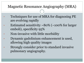 Magnetic Resonance Angiography (MRA)
• Techniques for use of MRA for diagnosing PE
are evolving rapidly
• Estimated sensitivity ~80% (~100% for larger
emboli), specificity 95%
• Non-invasive with little morbidity
• Dynamic gadolinium enhancement is used,
allowing high quality images
• Strongly consider prior to standard invasive
pulmonary angiography.
 